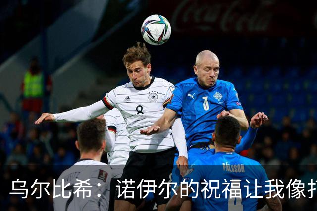 乌尔比希：诺伊尔的祝福让我像打了鸡血，心情飞起来了！